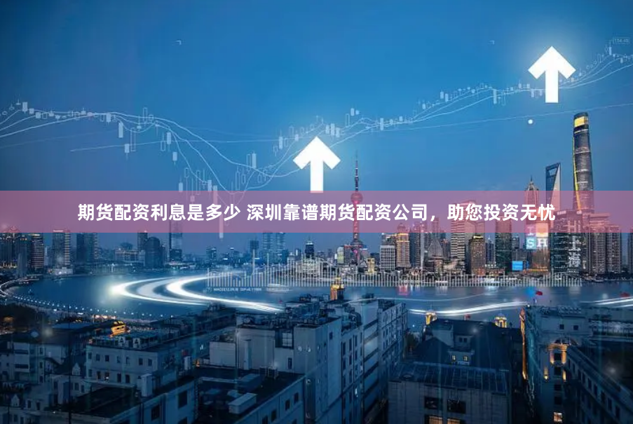 期货配资利息是多少 深圳靠谱期货配资公司，助您投资无忧
