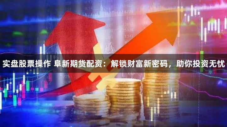 实盘股票操作 阜新期货配资：解锁财富新密码，助你投资无忧