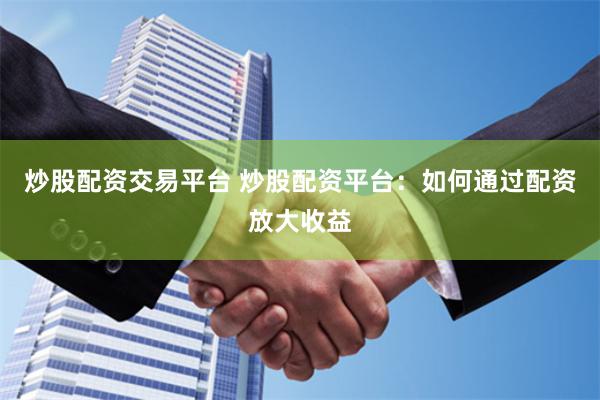 炒股配资交易平台 炒股配资平台：如何通过配资放大收益