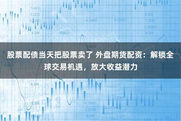 股票配债当天把股票卖了 外盘期货配资：解锁全球交易机遇，放大收益潜力