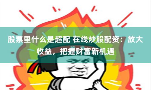 股票里什么是超配 在线炒股配资：放大收益，把握财富新机遇