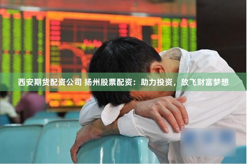 西安期货配资公司 扬州股票配资：助力投资，放飞财富梦想
