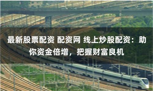 最新股票配资 配资网 线上炒股配资：助你资金倍增，把握财富良机