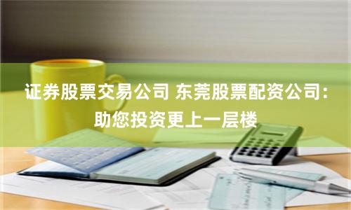 证券股票交易公司 东莞股票配资公司：助您投资更上一层楼