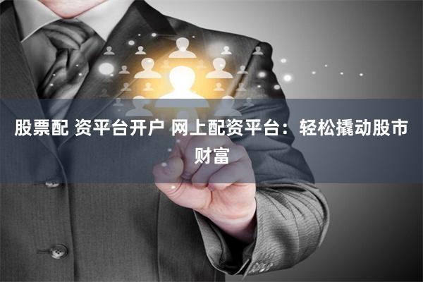 股票配 资平台开户 网上配资平台：轻松撬动股市财富