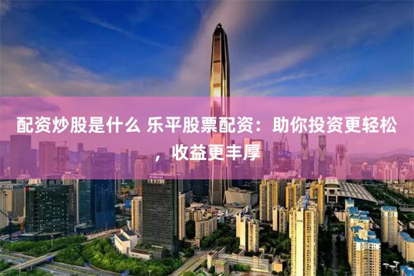 配资炒股是什么 乐平股票配资：助你投资更轻松，收益更丰厚