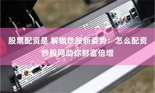 股票配资是 解锁炒股新姿势：怎么配资炒股网助你财富倍增