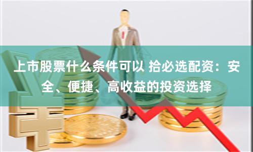 上市股票什么条件可以 拾必选配资：安全、便捷、高收益的投资选择