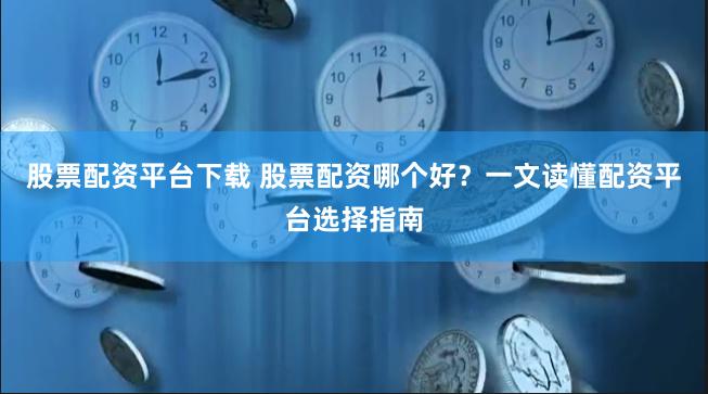 股票配资平台下载 股票配资哪个好？一文读懂配资平台选择指南
