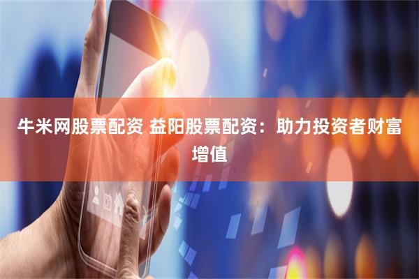 牛米网股票配资 益阳股票配资：助力投资者财富增值