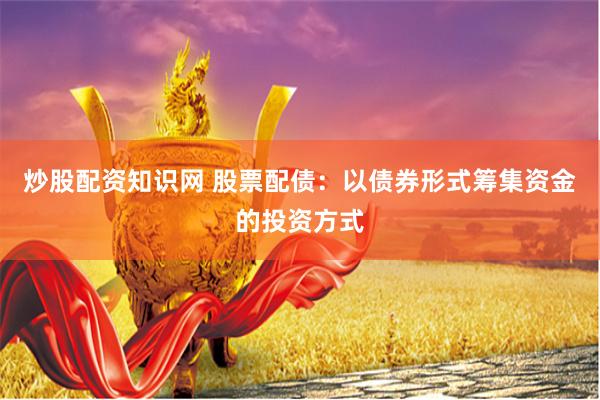 炒股配资知识网 股票配债：以债券形式筹集资金的投资方式