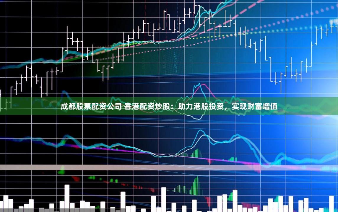 成都股票配资公司 香港配资炒股：助力港股投资，实现财富增值