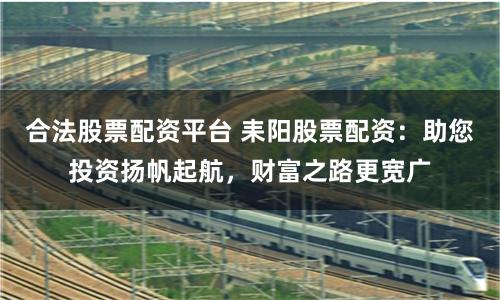 合法股票配资平台 耒阳股票配资：助您投资扬帆起航，财富之路更宽广