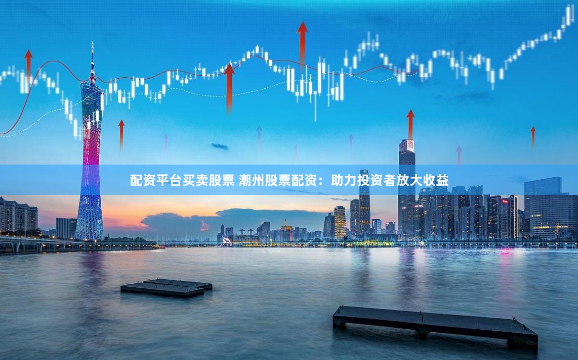 配资平台买卖股票 潮州股票配资：助力投资者放大收益