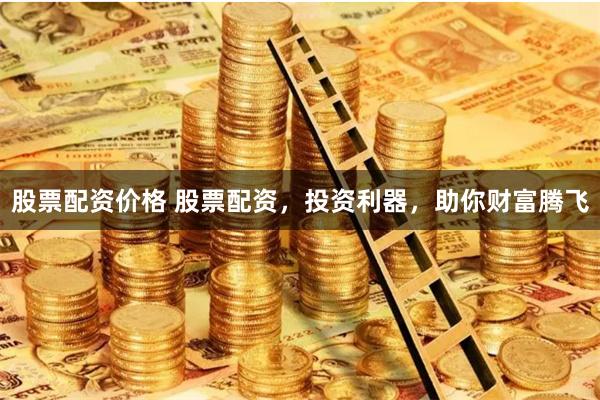 股票配资价格 股票配资，投资利器，助你财富腾飞