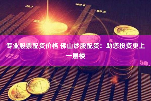 专业股票配资价格 佛山炒股配资：助您投资更上一层楼