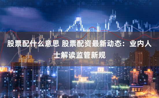 股票配什么意思 股票配资最新动态：业内人士解读监管新规