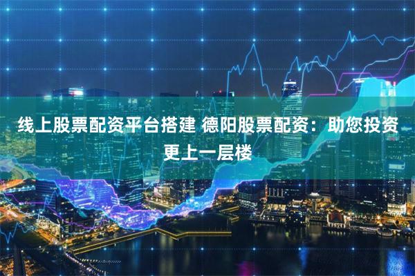 线上股票配资平台搭建 德阳股票配资：助您投资更上一层楼