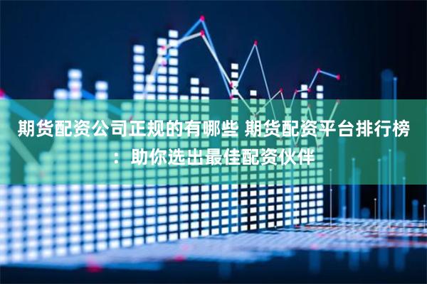 期货配资公司正规的有哪些 期货配资平台排行榜：助你选出最佳配资伙伴