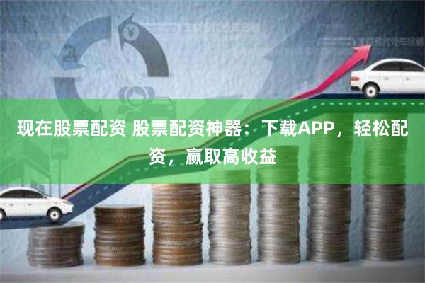 现在股票配资 股票配资神器：下载APP，轻松配资，赢取高收益