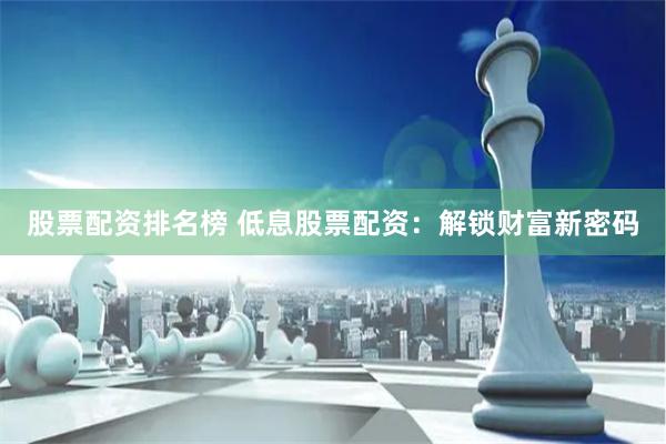股票配资排名榜 低息股票配资：解锁财富新密码
