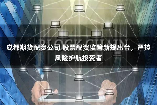 成都期货配资公司 股票配资监管新规出台,严控风险护航投资者