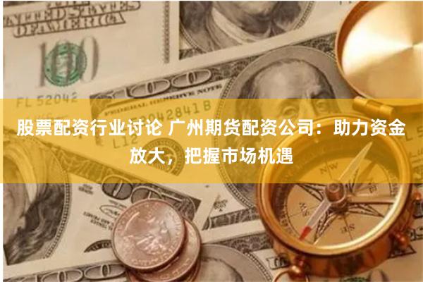 股票配资行业讨论 广州期货配资公司:助力资金放大,把握市场机遇