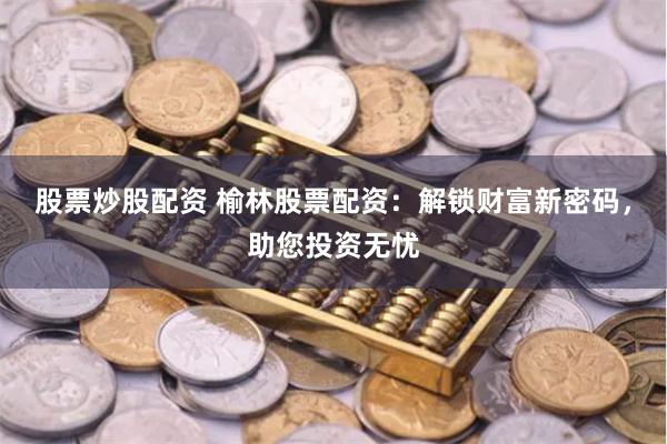 股票炒股配资 榆林股票配资：解锁财富新密码，助您投资无忧