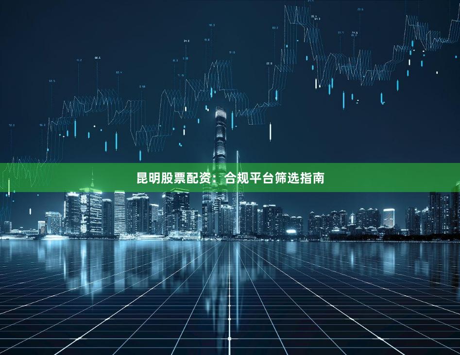 昆明股票配资：合规平台筛选指南