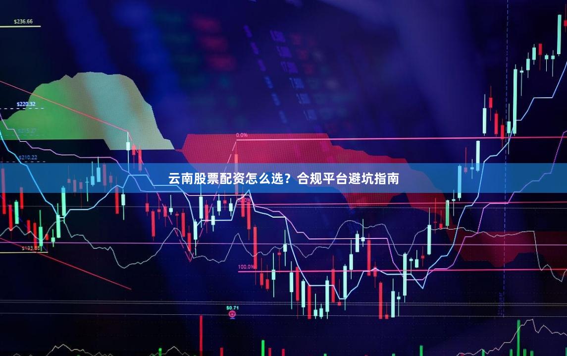 云南股票配资怎么选？合规平台避坑指南